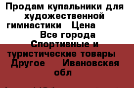 Продам купальники для художественной гимнастики › Цена ­ 6 000 - Все города Спортивные и туристические товары » Другое   . Ивановская обл.